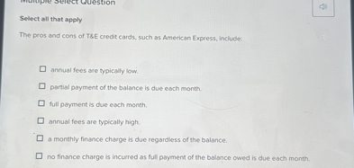 Select all that apply

The pros and cons of T   E credit cards, such as American Express, include:

annual fees are typically low.
partial payment of the balance is due each month.
full payment is due each month.
annual fees are typically high.
a monthly finance charge is due regardless of the balance.
no finance charge is incurred as full payment of the balance owed is due each month.