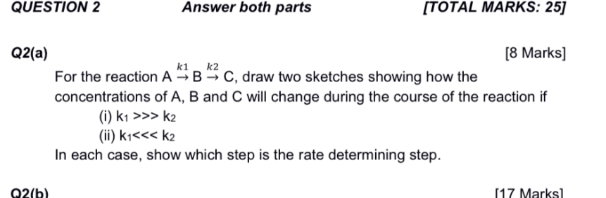 QUESTION 2
Answer both parts
[TOTAL MARKS: 25]

Q2(a)
[8 Marks]
For the reaction Ak 1 Bk 2C, draw two sketches showing how the concentrations of A, B and C will change during the course of the reaction if
(i) k1≫ k2
(ii) k1≪<<k2
In each case, show which step is the rate determining step.