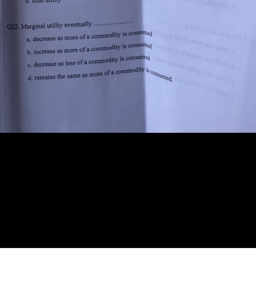 Q22. Marginal utility eventually .................

a. decrease as more of a commodity is consumed
b. increase as more of a commodity is consumed
c. decrease as less of a commodity is consumed
d. remains the same as more of a commodity is consumed.