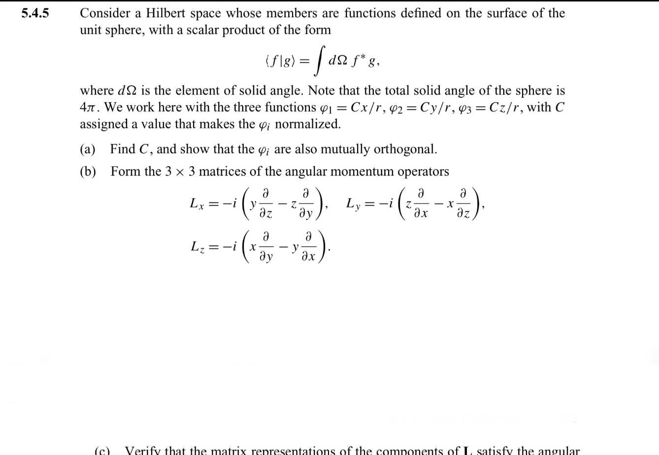 Consider a Hilbert space whose members are functions defined on the surface of the unit sphere, with a scalar product of the form
[
langle f | g angle = int d Omega f^* g,
]
where ( dOmega ) is the element of solid angle. Note that the total solid angle of the sphere is ( 4pi ). We work here with the three functions ( varphi1 = Cx/r ), ( varphi2 = Cy/r ), ( varphi3 = Cz/r ), with ( C ) assigned a value that makes the ( varphii ) normalized.
(a) Find ( C ), and show that the ( varphii ) are also mutually orthogonal.
(b) Form the ( 3 	imes 3 ) matrices of the angular momentum operators
[
Lx = -ileft(y fracpartialpartial z - z fracpartialpartial yight), quad Ly = -ileft(z fracpartialpartial x - x fracpartialpartial zight),
]
[
Lz = -ileft(x fracpartialpartial y - y fracpartialpartial xight).
]