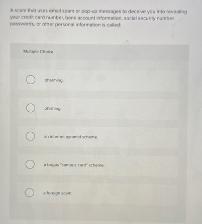 A scam that uses email spam or pop-up messages to deceive you into revealing your credit card number, bank account information, social security number, passwords, or other personal information is called:

Multiple Choice
pharming.
phishing.
an internet pyramid scheme.
a bogus "campus card" scheme.
a foreign scam.
