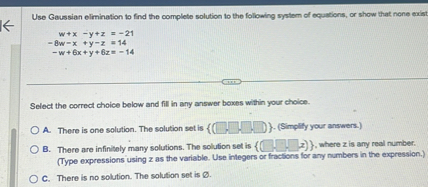 Use Gaussian elimination to find the complete solution to the following system of equations, or show that none exist.

w + x - y + z = -21
-8w - x + y - z = 14
-w + 6x + y + 6z = -14

Select the correct choice below and fill in any answer boxes within your choice.

A. There is one solution. The solution set is  ( , , , ) . (Simplify your answers.)
B. There are infinitely many solutions. The solution set is  ( , , , z) , where z is any real number.
(Type expressions using z as the variable. Use integers or fractions for any numbers in the expression.)
C. There is no solution. The solution set is ?.