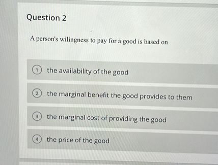 Question 2

A person's wilingness to pay for a good is based on
(1) the availability of the good
(2) the marginal benefit the good provides to them
(3) the marginal cost of providing the good
(4) the price of the good