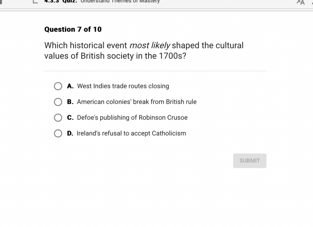 Question 7 of 10
Which historical event most likely shaped the cultural values of British society in the 1700s?
A. West Indies trade routes closing
B. American colonies' break from British rule
C. Defoe's publishing of Robinson Crusoe
D. Ireland's refusal to accept Catholicism