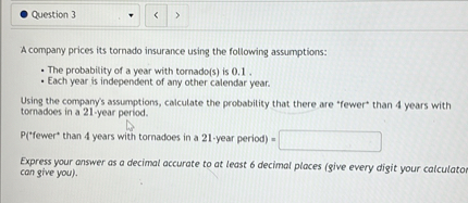 A company prices its tornado insurance using the following assumptions:

• The probability of a year with tornado(s) is 0.1 .
• Each year is independent of any other calendar year.

Using the company's assumptions, calculate the probability that there are *fewer* than 4 years with tornadoes in a 21-year period.

P(*fewer* than 4 years with tornadoes in a 21-year period) =

Express your answer as a decimal accurate to at least 6 decimal places (give every digit your calculator can give you).