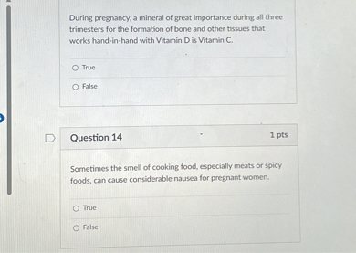 During pregnancy, a mineral of great importance during all three trimesters for the formation of bone and other tissues that works hand-in-hand with Vitamin D is Vitamin C.
True
False

Question 14
1 pts
Sometimes the smell of cooking food, especially meats or spicy foods, can cause considerable nausea for pregnant women.
True
False