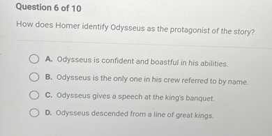 How does Homer identify Odysseus as the protagonist of the story?
A. Odysseus is confident and boastful in his abilities.
B. Odysseus is the only one in his crew referred to by name.
C. Odysseus gives a speech at the king's banquet.
D. Odysseus descended from a line of great kings.
