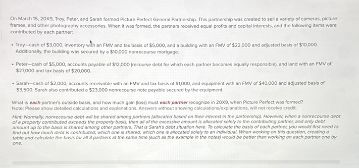 On March 15, 20X9, Troy, Peter, and Sarah formed Picture Perfect General Partnership. This partnership was created to sell a variety of cameras, picture frames, and other photography accessories. When it was formed, the partners received equal profits and capital interests, and the following items were contributed by each partner:

• Troy—cash of 3,000, inventory with an FMV and tax basis of5,000, and a building with an FMV of 22,000 and adjusted basis of10,000. Additionally, the building was secured by a 10,000 nonrecourse mortgage.

• Peter—cash of5,000, accounts payable of 12,000 (recourse debt for which each partner becomes equally responsible), and land with an FMV of27,000 and tax basis of 20,000.

• Sarah—cash of2,000, accounts receivable with an FMV and tax basis of 1,000, and equipment with an FMV of40,000 and adjusted basis of 3,500. Sarah also contributed a23,000 nonrecourse note payable secured by the equipment.

What is each partner's outside basis, and how much gain (loss) must each partner recognize in 20X9, when Picture Perfect was formed?
Note: Please show detailed calculations and explanations. Answers without showing calculations/explanations, will not receive credit.

Hint: Normally, nonrecourse debt will be shared among partners (allocated based on their interest in the partnership). However, when a nonrecourse debt of a property contributed exceeds the property basis, then all of the excessive amount is allocated solely to the contributing partner, and only debt amount up to the basis is shared among other partners. That is Sarah's debt situation here. To calculate the basis of each partner, you would first need to find out how much debt is contributed, which one is shared, which one is allocated solely to an individual. When working on this question, creating a table and calculate the basis for all 3 partners at the same time (such as the example in the notes) would be better than working on each partner one by one.