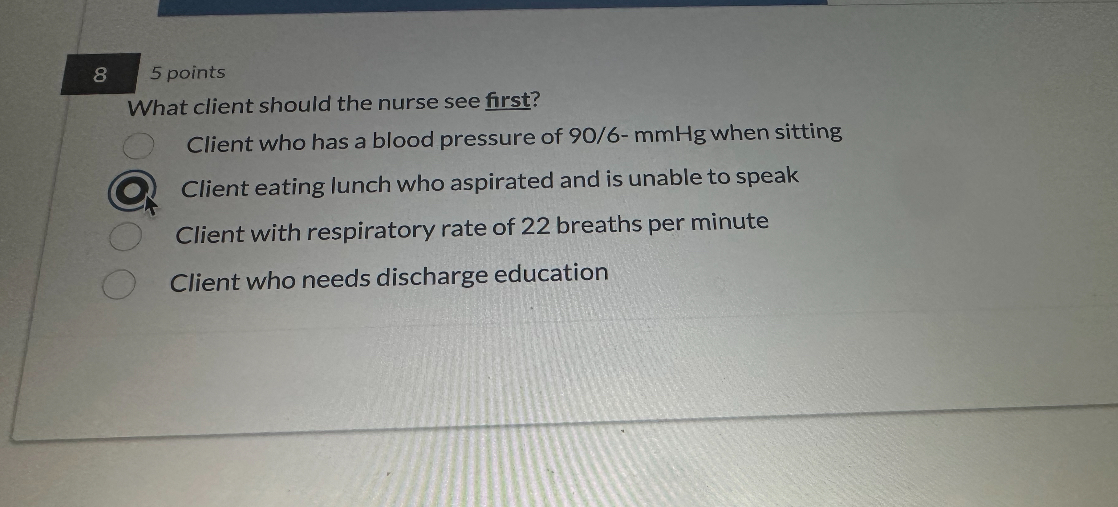What client should the nurse see first?
Client who has a blood pressure of 90/6- mmHg when sitting
Client eating lunch who aspirated and is unable to speak
Client with respiratory rate of 22 breaths per minute
Client who needs discharge education