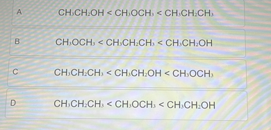 A CH3CH2OH < CH3OCH3 < CH3CH2CH3
B CH3OCH3 < CH3CH2CH3 < CH3CH2OH
C CH3CH2CH3 < CH3CH2OH < CH3OCH3
D CH3CH2CH3 < CH3OCH3 < CH3CH2OH