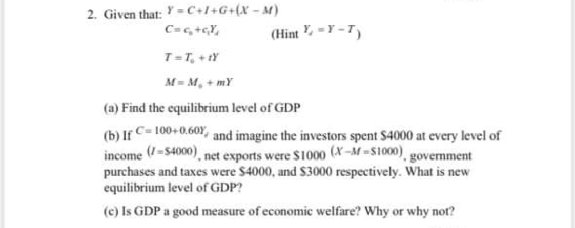 SOLVED: 2. Given that: Y=C+I+G+(X-M) C=ca+c1 Yd ( Hint Yα=Y-T) T=T0+t Y  M=M0+m Y (a) Find the equilibrium level of GDP (b) If C=100+0.60 Yj and  imagine the investors spent $ 4000