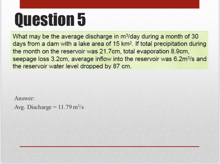 What may be the average discharge in m^3 / day during a month of 30 days from a dam with a lake area of 15  km^2. If total precipitation during the month on the reservoir was 21.7  cm, total evaporation 8.9  cm, seepage loss 3.2  cm, average inflow into the reservoir was 6.2  m^3 / s and the reservoir water level dropped by 87  cm.
Answer:
Avg. Discharge =11.79  m^3 / s