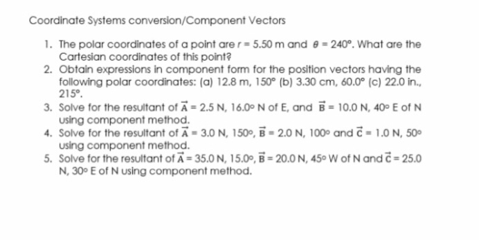 Coordinate Systems conversion/Component Vectors
1. The polar coordinates of a point are r=5.50  m and θ=240^∘. What are the Cartesian coordinates of this point?
2. Obtain expressions in component form for the position vectors having the following polar coordinates: (a) 12.8  m, 150^∘ (b) 3.30  cm, 60.0^∘ (c) 22.0 in., 215^∘
3. Solve for the resultant of A⃗=2.5  N, 16.0^∘N of E, and B=10.0  N, 40^∘E of N using component method.
4. Solve for the resultant of A⃗=3.0  N, 150 ∘, B⃗=2.0  N, 100^∘ and c=1.0  N, 50^∘ using component method.
5. Solve for the resultant of A⃗=35.0  N, 15.0 ∘, B=20.0  N, 45 ∘W of N and c=25.0 N, 30^∘E of N using component method.