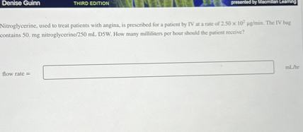 Nitroglycerine, used to treat patients with angina, is prescribed for a patient by IV at a rate of 2.50 x 10^2 ?g/min. The IV bag contains 50. mg nitroglycerine/250 mL D5W. How many milliliters per hour should the patient receive?

flow rate = [ ] mL/hr