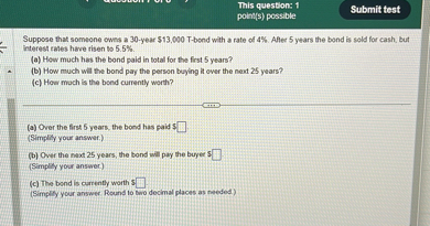 Suppose that someone owns a 30-year 13,000 T-bond with a rate of 4%. After 5 years the bond is sold for cash, but interest rates have risen to 5.5%.
(a) How much has the bond paid in total for the first 5 years?
(b) How much will the bond pay the person buying it over the next 25 years?
(c) How much is the bond currently worth?

(a) Over the first 5 years, the bond has paid 
(Simplify your answer.)
(b) Over the next 25 years, the bond will pay the buyer (Simplify your answer.)
(c) The bond is currently worth 
(Simplify your answer. Round to two decimal places as needed.)