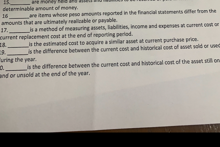 15.  are money held and assets and liabilities to be received or paid in fixed or determinable amount of money.
16  are items whose peso amounts reported in the financial statements differ from the amounts that are ultimately realizable or payable.
17.  is a method of measuring assets, liabilities, income and expenses at current cost or current replacement cost at the end of reporting period.
18.  is the estimated cost to acquire a similar asset at current purchase price.
19.  is the difference between the current cost and historical cost of asset sold or used during the year.
20.  is the difference between the current cost and historical cost of the asset still on hand or unsold at the end of the year.