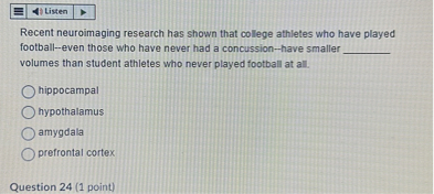 Recent neuroimaging research has shown that college athletes who have played football–even those who have never had a concussion–have smaller  volumes than student athletes who never played football at all.

hippocampal
hypothalamus
amygdala
prefrontal cortex