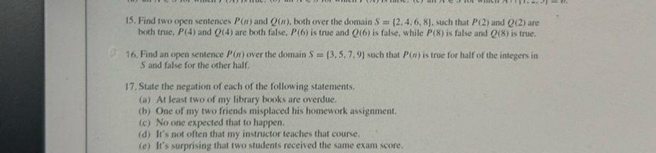 15. Find two open sentences P(n) and Q(n), both over the domain S={2,4,6,8}, such that P(2) and Q(2) are both true, P(4) and Q(4) are both false, P(6) is true and Q(6) is false, while P(8) is false and Q(8) is true.
16. Find an open sentence P(n) over the domain S={3,5,7,9} such that P(n) is true for half of the integers in S and false for the other half.
17. State the negation of each of the following statements.
(a) At least two of my library books are overdue.
(b) One of my two friends misplaced his homework assignment.
(c) No one expected that to happen.
(d) It's not often that my instructor teaches that course.
(e) It's surprising that two students received the same exam score.