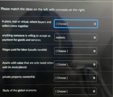 Please match the ideas on the left with concepts on the right.

A place, real or virtual, where buyers and sellers come together
[ Choose ]
anything someone is willing to accept as payment for goods and services
markets
Wages paid for labor (usually taxable)
[ Choose ]
Assets with value that are only taxed when sold (in most places)
[ Choose ]
private property ownership
[ Choose ]
Study of the global economy
[ Choose ]