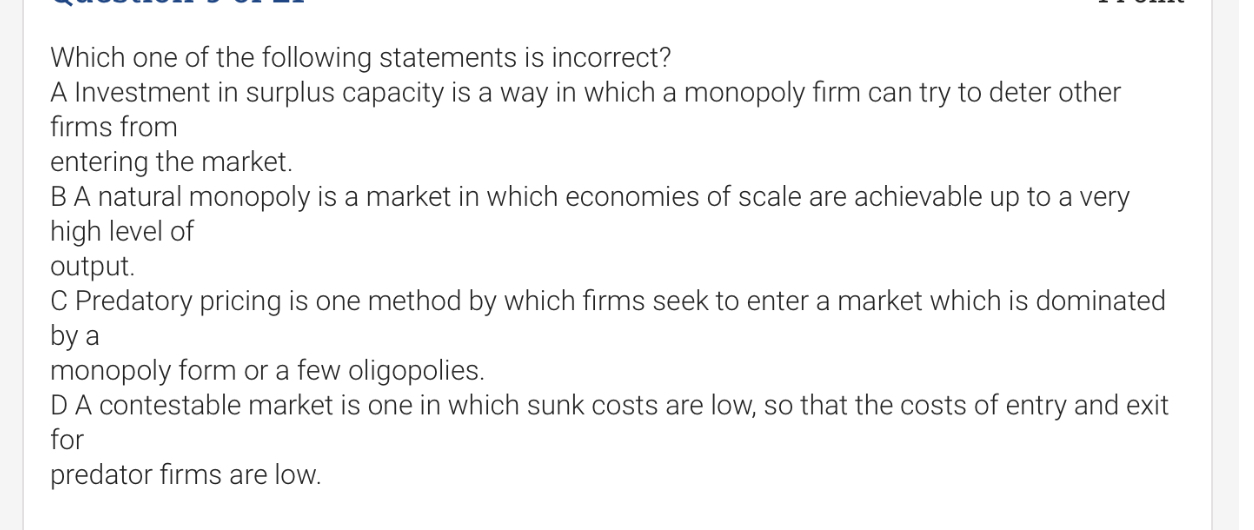 Which one of the following statements is incorrect?
A Investment in surplus capacity is a way in which a monopoly firm can try to deter other firms from
entering the market.
B A natural monopoly is a market in which economies of scale are achievable up to a very high level of output.
C Predatory pricing is one method by which firms seek to enter a market which is dominated by a
monopoly form or a few oligopolies.
D A contestable market is one in which sunk costs are low, so that the costs of entry and exit for predator firms are low.