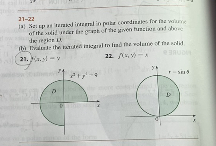 21-22
(a) Set up an iterated integral in polar coordinates for the volume of the solid under the graph of the given function and above the region ( D ).
(b) Evaluate the iterated integral to find the volume of the solid.
21. ( f(x, y)=y )
22. ( f(x, y)=x )