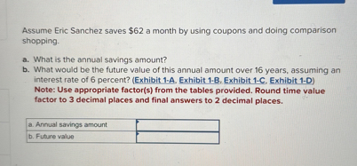Assume Eric Sanchez saves 62 a month by using coupons and doing comparison shopping.

a. What is the annual savings amount?
b. What would be the future value of this annual amount over 16 years, assuming an interest rate of 6 percent? (Exhibit 1-A, Exhibit 1-B, Exhibit 1-C, Exhibit 1-D)
Note: Use appropriate factor(s) from the tables provided. Round time value factor to 3 decimal places and final answers to 2 decimal places.

a. Annual savings amount
b. Future value