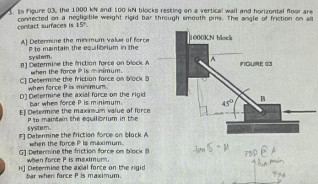 3. In Figure 03, the 1000 kN and 100 kN blocks resting on a vertical wall and horizontal floor are connected on a negligible weight rigid bar through smooth pins. The angle of friction on all contact surfaces is 15°. A] Determine the minimum value of force P to maintain the equilibrium in the system. B] Determine the friction force on block A when the force P is minimum. C] Determine the friction force on block B when force P is minimum. D] Determine the axial force on the rigid bar when force P is minimum. E] Determine the maximum value of force P to maintain the equilibrium in the system. F] Determine the friction force on block A when the force P is maximum. G] Determine the friction force on block B when force P is maximum. H] Determine the axial force on the rigid bar when force P is maximum.