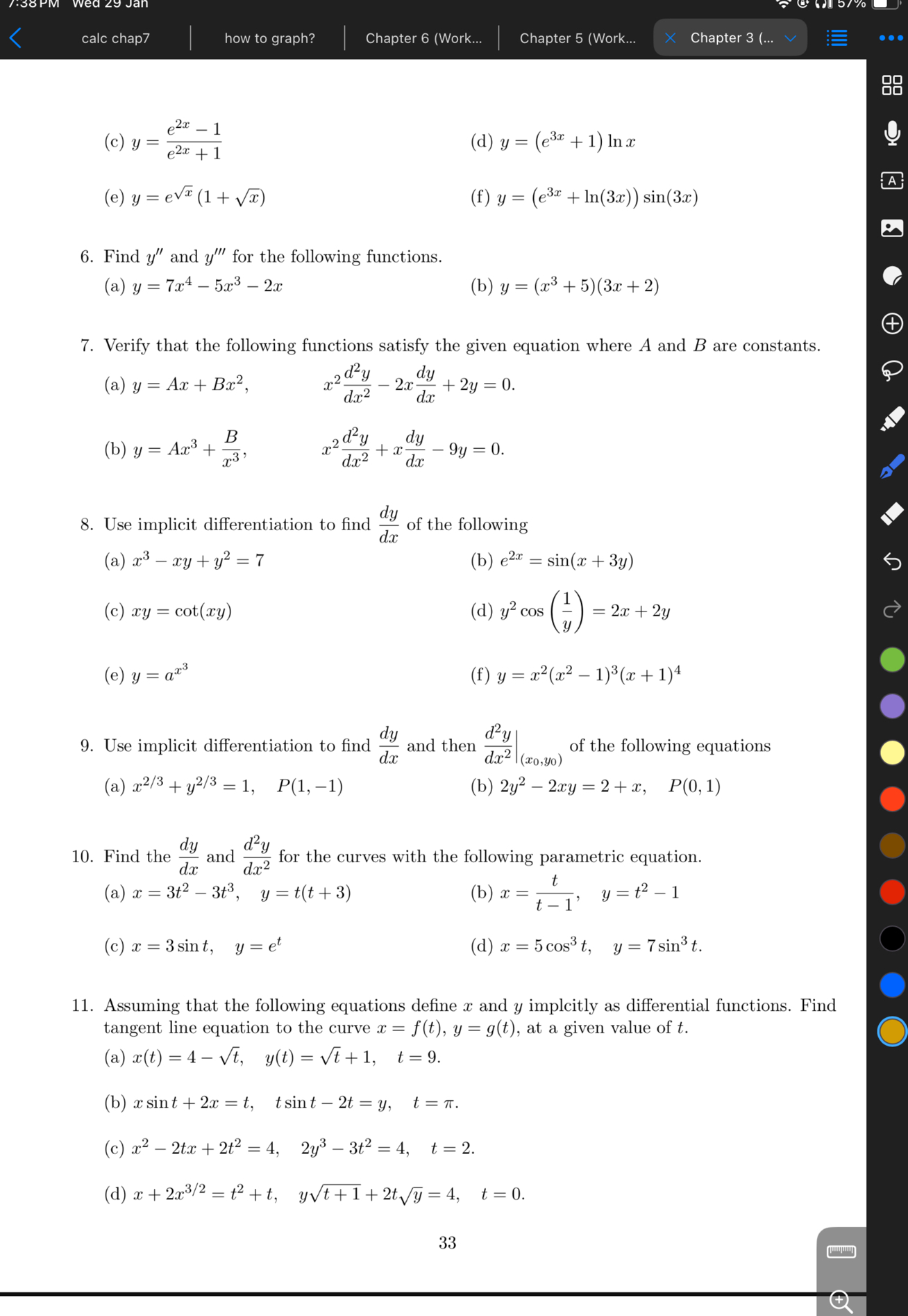 (c) y = frace^2x-1e^2x+1
(d) y = (e^3x+1) ln x
(e) y = e^sqrtx(1+sqrtx)
(f) y = (e^3x+ln(3x))sin(3x)

6. Find y” and y”' for the following functions.
(a) y = 7x^4 - 5x^3 - 2x
(b) y = (x^3+5)(3x+2)

7. Verify that the following functions satisfy the given equation where A and B are constants.
(a) y = Ax + Bx^2, quad x^2fracd^2ydx^2 - 2xfracdydx + 2y = 0.
(b) y = Ax^3 + fracBx^3, quad x^2fracd^2ydx^2 + xfracdydx - 9y = 0.

8. Use implicit differentiation to find fracdydx of the following
(a) x^3 - xy + y^2 = 7
(b) e^2x = sin(x + 3y)
(c) xy = cot(xy)
(d) y^2cosleft(frac1yight) = 2x + 2y
(e) y = a^x^3
(f) y = x^2(x^2-1)^3(x+1)^4

9. Use implicit differentiation to find fracdydx and then left.fracd^2ydx^2ight|(x0,y0) of the following equations
(a) x^2/3 + y^2/3 = 1, quad P(1,-1)
(b) 2y^2 - 2xy = 2 + x, quad P(0,1)

10. Find the fracdydx and fracd^2ydx^2 for the curves with the following parametric equations.
(a) x = 3t^2 - 3t^3, quad y = t(t+3)
(b) x = fractt-1, quad y = t^2 - 1
(c) x = 3sin t, quad y = e^t
(d) x = 5cos^3t, quad y = 7sin^3t

11. Assuming that the following equations define x and y implicitly as differentiable functions. Find tangent line equation to the curve x = f(t), y = g(t), at a given value of t.
(a) x(t) = 4 - sqrtt, quad y(t) = sqrtt + 1, quad t = 9.
(b) xsin t + 2x = t, quad tsin t - 2t = y, quad t = pi.
(c) x^2 - 2tx + 2t^2 = 4, quad 2y^3 - 3t^2 = 4, quad t = 2.
(d) x + 2x^3/2 = t^2 + t, quad ysqrtt+1 + 2tsqrty = 4, quad t = 0.