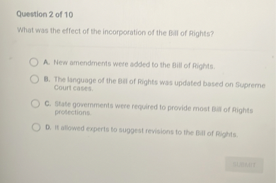 What was the effect of the incorporation of the Bill of Rights?

A. New amendments were added to the Bill of Rights.
B. The language of the Bill of Rights was updated based on Supreme Court cases.
C. State governments were required to provide most Bill of Rights protections.
D. It allowed experts to suggest revisions to the Bill of Rights.