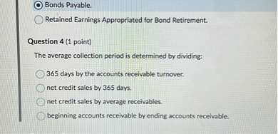 Bonds Payable.
Retained Earnings Appropriated for Bond Retirement.

Question 4 (1 point)
The average collection period is determined by dividing:
365 days by the accounts receivable turnover.
net credit sales by 365 days.
net credit sales by average receivables.
beginning accounts receivable by ending accounts receivable.