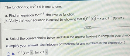 The function f(x) = x³ + 9 is one-to-one.
a. Find an equation for f?¹, the inverse function.
b. Verify that your equation is correct by showing that f(f?¹(x)) = x and f?¹(f(x)) = x.
a. Select the correct choice below and fill in the answer box(es) to complete your choice.
(Simplify your answer. Use integers or fractions for any numbers in the expression.)
A. f?¹(x) = , for x ?