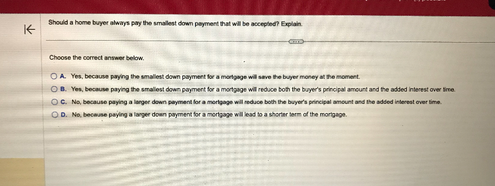 Should a home buyer always pay the smallest down payment that will be accepted? Explain.

Choose the correct answer below.
A. Yes, because paying the smallest down payment for a mortgage will save the buyer money at the moment.
B. Yes, because paying the smallest down payment for a mortgage will reduce both the buyer's principal amount and the added interest over time.
C. No, because paying a larger down payment for a mortgage will reduce both the buyer's principal amount and the added interest over time.
D. No, because paying a larger down payment for a mortgage will lead to a shorter term of the mortgage.