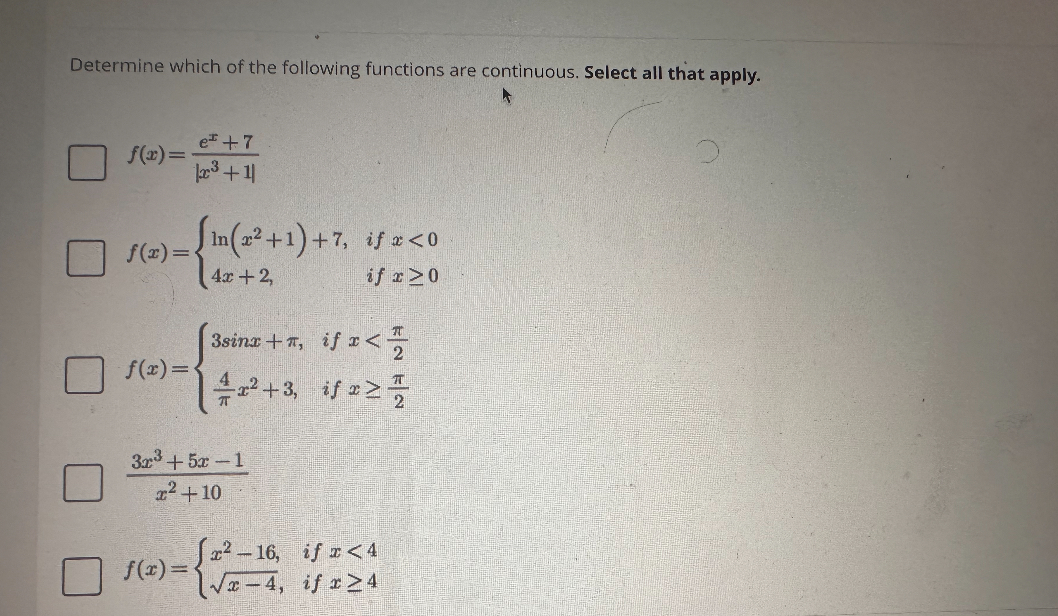 Determine which of the following functions are continuous. Select all that apply.

    f(x)=(e^x+7)/(|x^3+1|)
        
        f(x)={
            ln(x^2+1)+7,     if  x<0 
            
            4 x+2,     if  x ≥ 0
        . 
        
        f(x)={
            3 sin x+π,     if  x<(π)/(2)
            (4)/(π) x^2+3,     if  x ≥(π)/(2)
        . 
        
        3 x^3+5 x-1 
        
        x^2+10 
            10     if  x<4
        
        
        f(x)={
            x^2-16,     if  x ≥ 4 
            √(x-4),
        .
