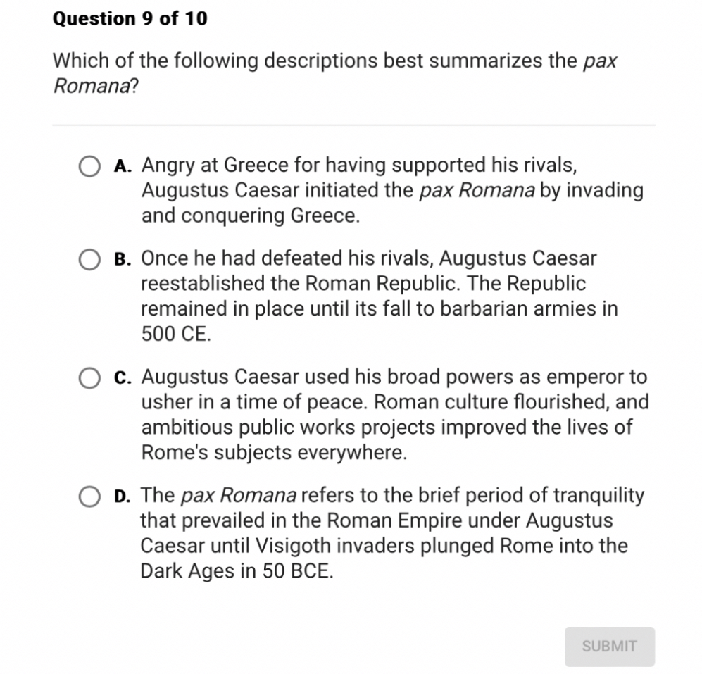 Which of the following descriptions best summarizes the pax Romana?
A. Angry at Greece for having supported his rivals, Augustus Caesar initiated the pax Romana by invading and conquering Greece.
B. Once he had defeated his rivals, Augustus Caesar reestablished the Roman Republic. The Republic remained in place until its fall to barbarian armies in 500 CE.
C. Augustus Caesar used his broad powers as emperor to usher in a time of peace. Roman culture flourished, and ambitious public works projects improved the lives of Rome's subjects everywhere.
D. The pax Romana refers to the brief period of tranquility that prevailed in the Roman Empire under Augustus Caesar until Visigoth invaders plunged Rome into the Dark Ages in 50 BCE.