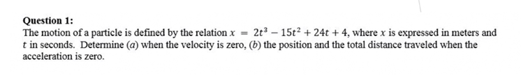 Question 1:
The motion of a particle is defined by the relation ( x=2 t^3-15 t^2+24 t+4 ), where ( x ) is expressed in meters and ( t ) in seconds. Determine ( (a) ) when the velocity is zero, ( (b) ) the position and the total distance traveled when the acceleration is zero.