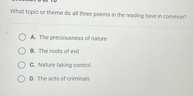 What topic or theme do all three poems in the reading have in common?
A. The preciousness of nature
B. The roots of evil
C. Nature taking control
D. The acts of criminals