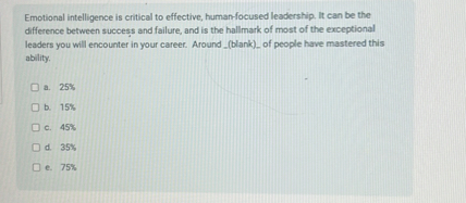 Emotional intelligence is critical to effective, human-focused leadership. It can be the difference between success and failure, and is the hallmark of most of the exceptional leaders you will encounter in your career. Around (blank) of people have mastered this ability.

a. 25%
b. 15%
c. 45%
d. 35%
e. 75%