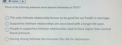 Which of the following statements about intimate relationships is TRUE?
The only intimate relationship known to be good for our health is marriage.
Supportive intimate relationships are associated with a longer life span.
People in supportive intimate relationships tend to have higher than normal blood pressure.
Having strong intimate ties increases the risk for depression.