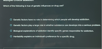 Which of the following is true of genetic influences on drug use?
Genetic factors have no role in determining which people will develop addiction.
Genetic factors play a large role in whether substance use develops into a serious problem.
Biological explanations of addiction identify specific genes responsible for addiction.
Heritability explains an individual's preference for a specific drug.