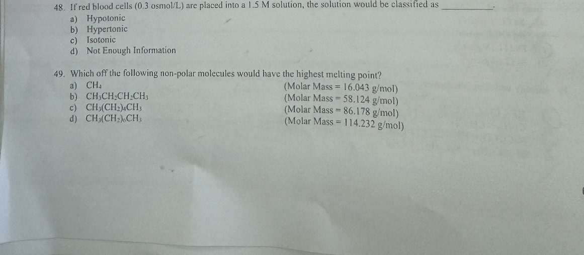 48. If red blood cells (0.3 osmol/L) are placed into a 1.5 M solution, the solution would be classified as .
a) Hypotonic
b) Hypertonic
c) Isotonic
d) Not Enough Information

49. Which off the following non-polar molecules would have the highest melting point?
a) CH4 (Molar Mass = 16.043 g/mol)
b) CH3CH2CH2CH3 (Molar Mass = 58.124 g/mol)
c) CH3(CH2)4CH3 (Molar Mass = 86.178 g/mol)
d) CH3(CH2)6CH3 (Molar Mass = 114.232 g/mol)