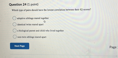 Question 24 (1 point)
Which type of pairs should have the lowest correlation between their IQ scores?
adoptive siblings reared together
identical twins reared apart
a biological parent and child who lived together
non-twin siblings reared apart