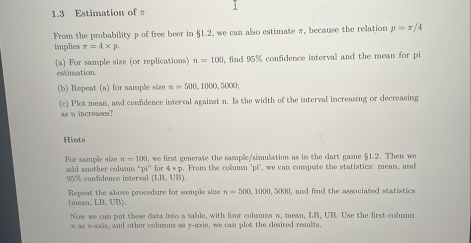 1.3 Estimation of π

From the probability p of free beer in 1.2, we can also estimate π, because the relation p=π / 4 implies π=4 × p.
(a) For sample size (or replications) n=100, find 95 % confidence interval and the mean for pi estimation.
(b) Repeat (a) for sample size n=500,1000,5000;
(c) Plot mean, and confidence interval against n . Is the width of the interval increasing or decreasing as n increases?

Hints
For sample size n=100, we first generate the sample/simulation as in the dart game 1.2. Then we add another column "pi" for 4 * p. From the column 'pi', we can compute the statistics: mean, and 95 % confidence interval (LB, UB).
Repeat the above procedure for sample size n=500,1000,5000, and find the associated statistics (mean, LB, UB).
Now we can put these data into a table, with four columns n, mean, LB, UB. Use the first-column n as x-axis, and other columns as y-axis, we can plot the desired results.