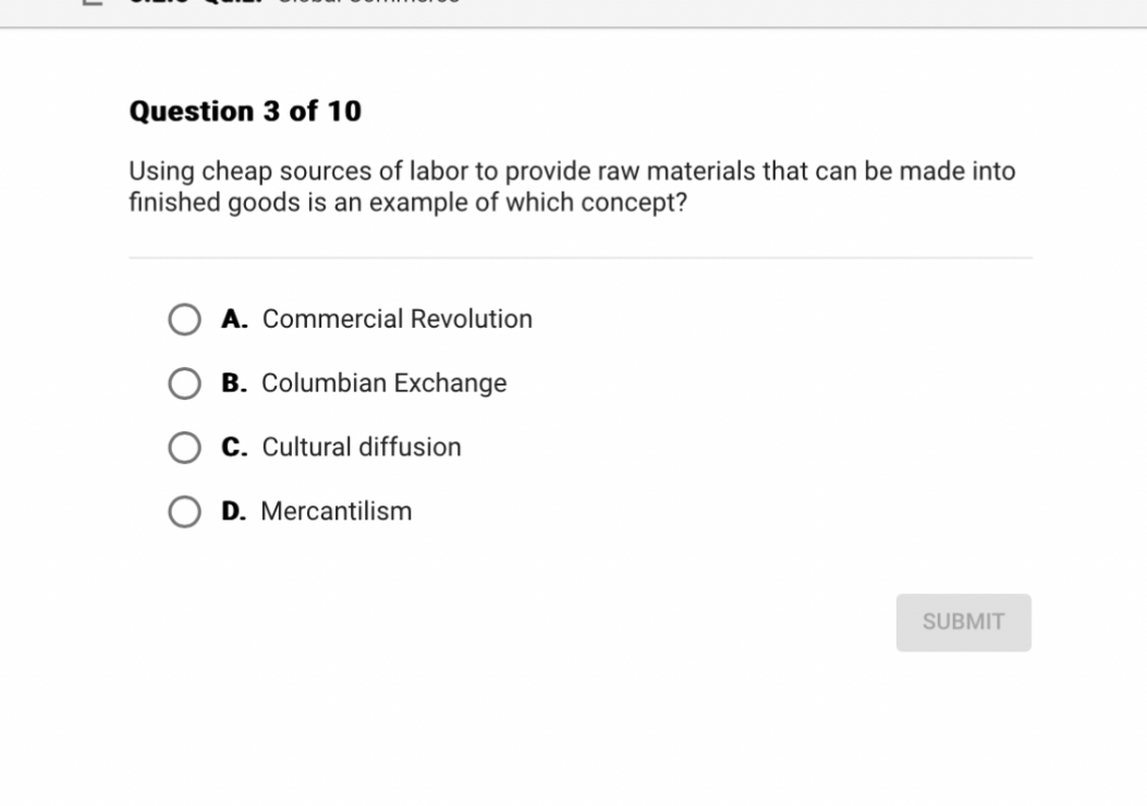 Question 3 of 10
Using cheap sources of labor to provide raw materials that can be made into finished goods is an example of which concept?
A. Commercial Revolution
B. Columbian Exchange
C. Cultural diffusion
D. Mercantilism