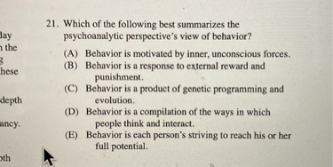 21. Which of the following best summarizes the psychoanalytic perspective's view of behavior?
(A) Behavior is motivated by inner, unconscious forces.
(B) Behavior is a response to external reward and punishment.
(C) Behavior is a product of genetic programming and evolution.
(D) Behavior is a compilation of the ways in which people think and interact.
(E) Behavior is each person's striving to reach his or her full potential.