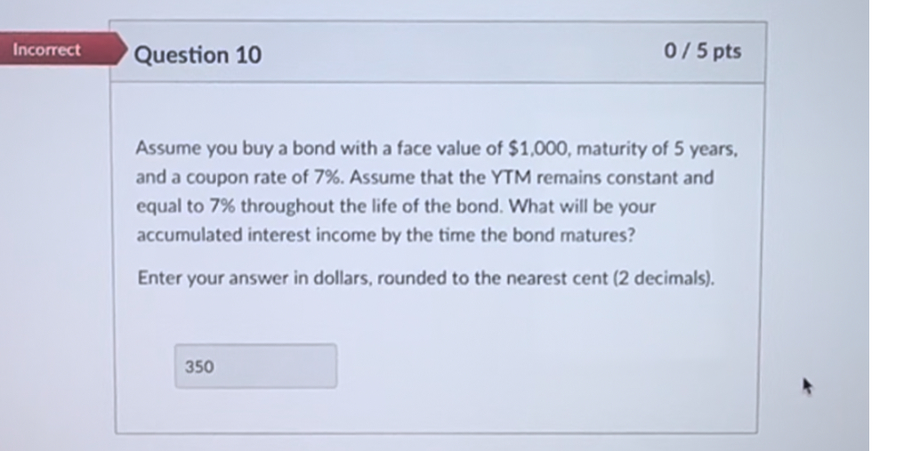 Assume you buy a bond with a face value of 1,000, maturity of 5 years, and a coupon rate of 7%. Assume that the YTM remains constant and equal to 7% throughout the life of the bond. What will be your accumulated interest income by the time the bond matures?

Enter your answer in dollars, rounded to the nearest cent (2 decimals).