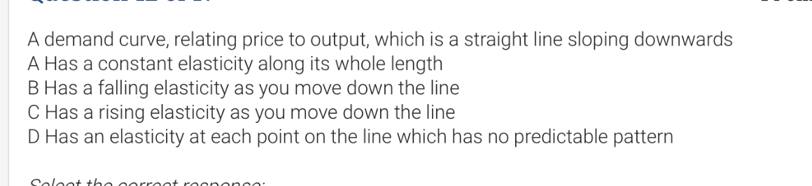 A demand curve, relating price to output, which is a straight line sloping downwards
A Has a constant elasticity along its whole length
B Has a falling elasticity as you move down the line
C Has a rising elasticity as you move down the line
D Has an elasticity at each point on the line which has no predictable pattern