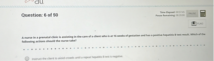 Question: 6 of 50

A nurse in a prenatal clinic is assisting in the care of a client who is at 16 weeks of gestation and has a positive hepatitis B test result. Which of the following actions should the nurse take?

Instruct the client to avoid crowds until a repeat hepatitis B test is negative.