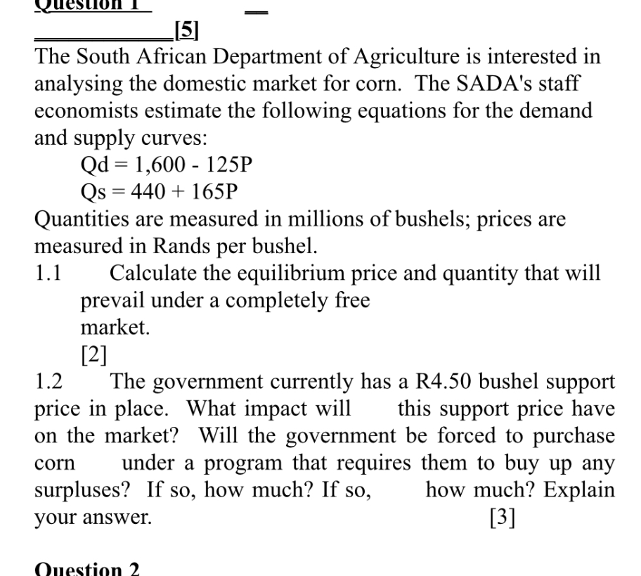 Question 1
[5]
The South African Department of Agriculture is interested in analysing the domestic market for corn. The SADA's staff economists estimate the following equations for the demand and supply curves:
Qd = 1,600 - 125P
Qs = 440 + 165P
Quantities are measured in millions of bushels; prices are measured in Rands per bushel.
1.1 Calculate the equilibrium price and quantity that will prevail under a completely free market.
[2]
1.2 The government currently has a R4.50 bushel support price in place. What impact will this support price have on the market? Will the government be forced to purchase corn under a program that requires them to buy up any surpluses? If so, how much? If so, how much? Explain your answer.
[3]