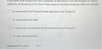 If we know that Product B's price elasticity of demand is 2.45 and Product E's price elasticity of demand is 0.74, then if they want to increase revenues, then one should:

a) lower prices for Product B and raise prices for Product E.
b) lower prices for both.
c) raise prices for Product B and lower prices for Product E.
d) raise prices for both.