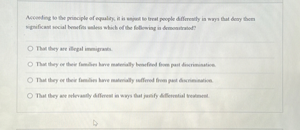 According to the principle of equality, it is unjust to treat people differently in ways that deny them significant social benefits unless which of the following is demonstrated?
That they are illegal immigrants.
That they or their familles have materially benefited from past discrimination.
That they or their families have materially suffered from past discrimination.
That they are relevantly different in ways that justify differential treatment.